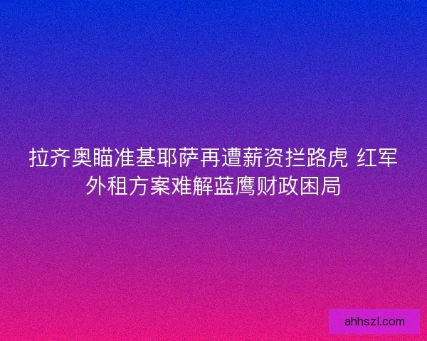 拉齐奥瞄准基耶萨再遭薪资拦路虎 红军外租方案难解蓝鹰财政困局