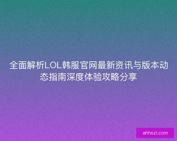 全面解析LOL韩服官网最新资讯与版本动态指南深度体验攻略分享