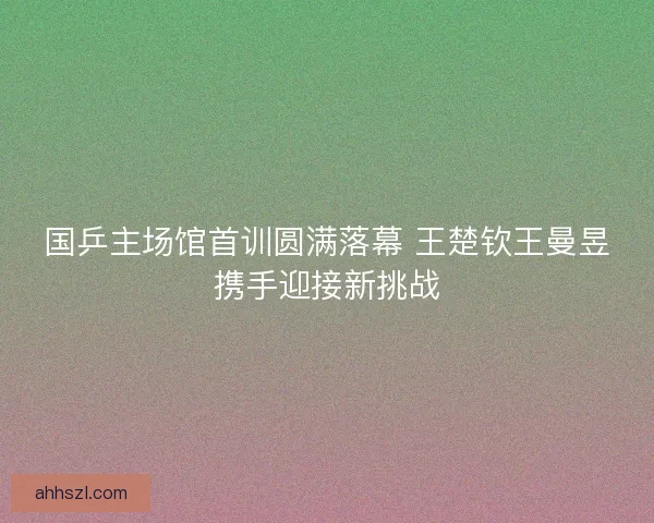 国乒主场馆首训圆满落幕 王楚钦王曼昱携手迎接新挑战