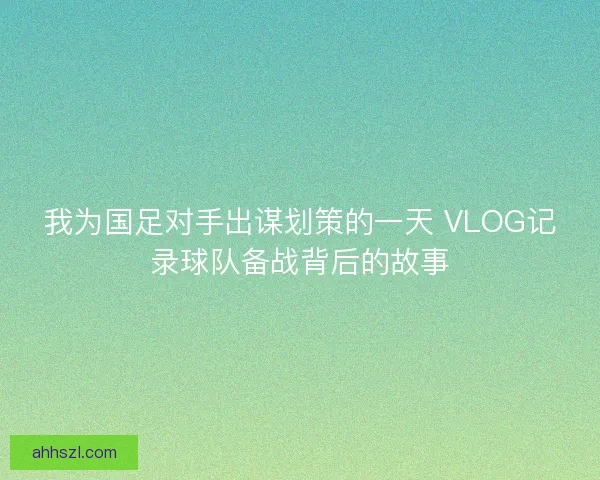 我为国足对手出谋划策的一天 VLOG记录球队备战背后的故事