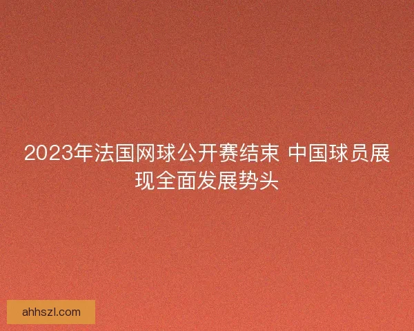 2023年法国网球公开赛结束 中国球员展现全面发展势头
