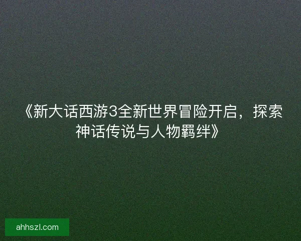 《新大话西游3全新世界冒险开启，探索神话传说与人物羁绊》