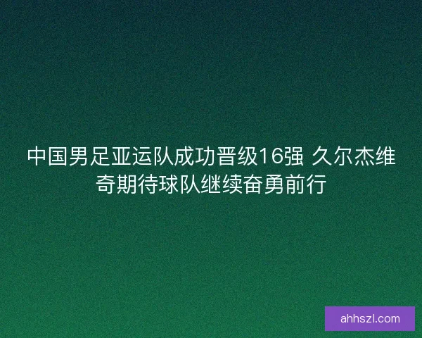 中国男足亚运队成功晋级16强 久尔杰维奇期待球队继续奋勇前行