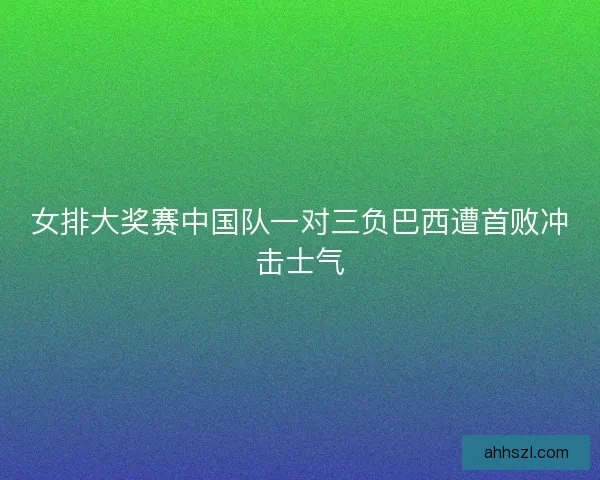 女排大奖赛中国队一对三负巴西遭首败冲击士气