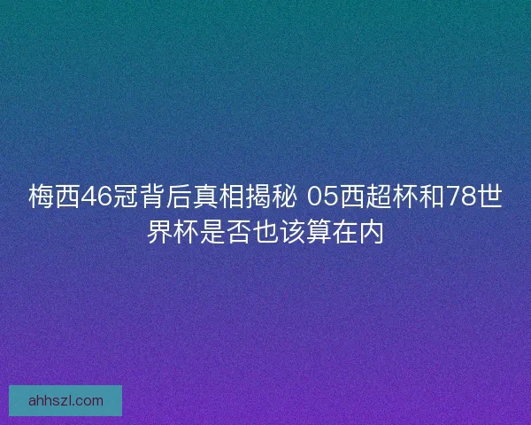 梅西46冠背后真相揭秘 05西超杯和78世界杯是否也该算在内
