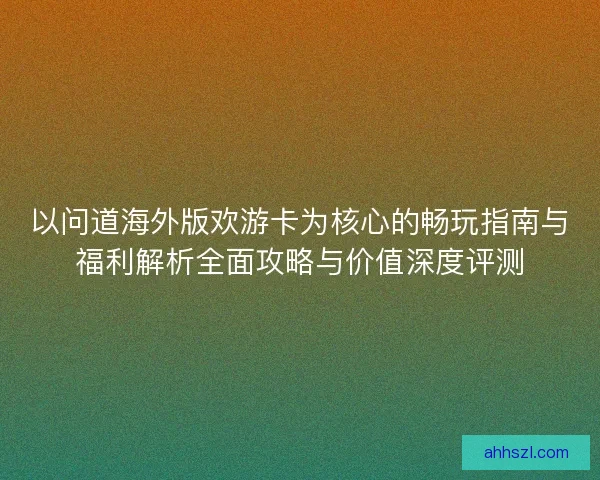 以问道海外版欢游卡为核心的畅玩指南与福利解析全面攻略与价值深度评测