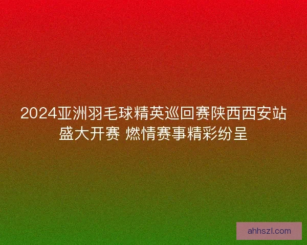 2024亚洲羽毛球精英巡回赛陕西西安站盛大开赛 燃情赛事精彩纷呈