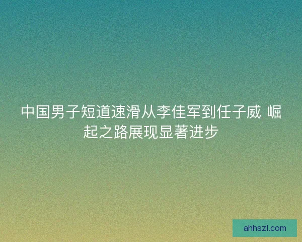 中国男子短道速滑从李佳军到任子威 崛起之路展现显著进步