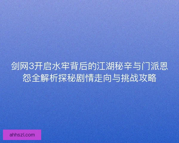 剑网3开启水牢背后的江湖秘辛与门派恩怨全解析探秘剧情走向与挑战攻略