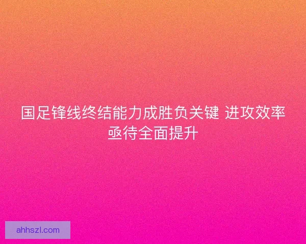 国足锋线终结能力成胜负关键 进攻效率亟待全面提升