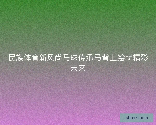 民族体育新风尚马球传承马背上绘就精彩未来