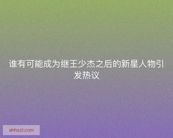 谁有可能成为继王少杰之后的新星人物引发热议