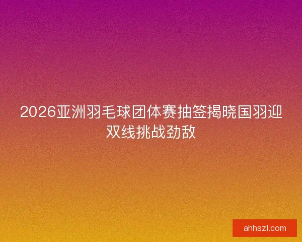 2026亚洲羽毛球团体赛抽签揭晓国羽迎双线挑战劲敌 2026亚洲羽毛球团体赛抽签揭晓国羽迎双线挑战劲敌