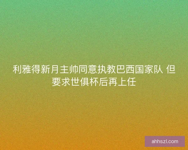 利雅得新月主帅同意执教巴西国家队 但要求世俱杯后再上任