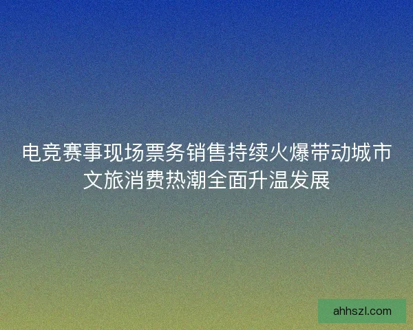 电竞赛事现场票务销售持续火爆带动城市文旅消费热潮全面升温发展 电竞赛事现场票务销售持续火爆带动城市文旅消费热潮全面升温发展