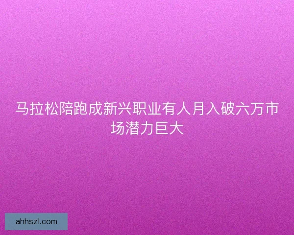 马拉松陪跑成新兴职业有人月入破六万市场潜力巨大 马拉松陪跑成新兴职业有人月入破六万市场潜力巨大