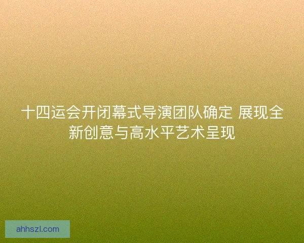 十四运会开闭幕式导演团队确定 展现全新创意与高水平艺术呈现
