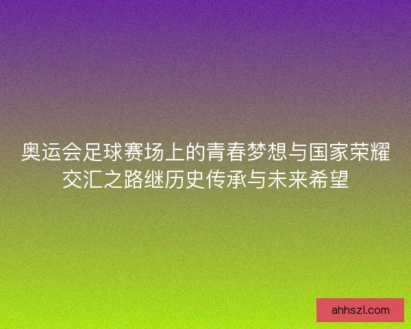 奥运会足球赛场上的青春梦想与国家荣耀交汇之路继历史传承与未来希望 奥运会足球赛场上的青春梦想与国家荣耀交汇之路继历史传承与未来希望