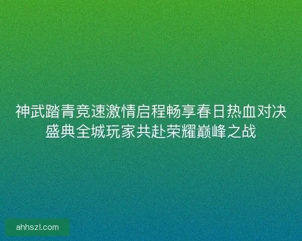 神武踏青竞速激情启程畅享春日热血对决盛典全城玩家共赴荣耀巅峰之战 神武踏青竞速激情启程畅享春日热血对决盛典全城玩家共赴荣耀巅峰之战