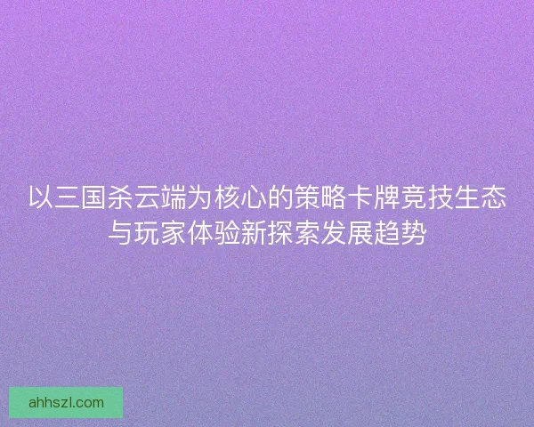 以三国杀云端为核心的策略卡牌竞技生态与玩家体验新探索发展趋势