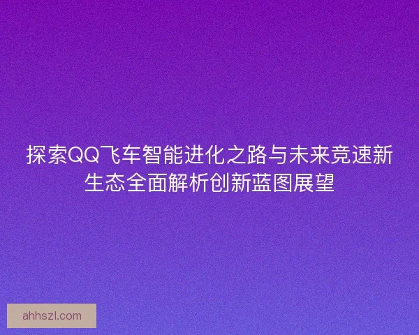 探索QQ飞车智能进化之路与未来竞速新生态全面解析创新蓝图展望 探索QQ飞车智能进化之路与未来竞速新生态全面解析创新蓝图展望