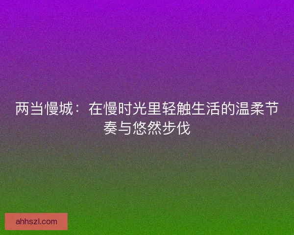 两当慢城：在慢时光里轻触生活的温柔节奏与悠然步伐