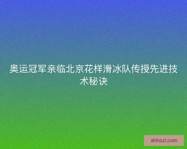 奥运冠军亲临北京花样滑冰队传授先进技术秘诀