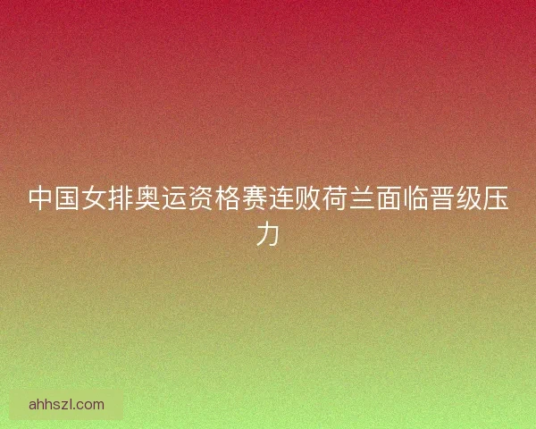 中国女排奥运资格赛连败荷兰面临晋级压力