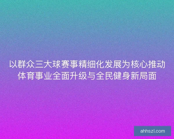 以群众三大球赛事精细化发展为核心推动体育事业全面升级与全民健身新局面
