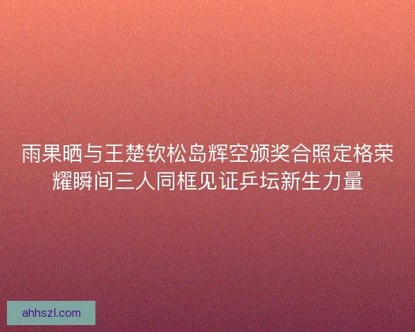 雨果晒与王楚钦松岛辉空颁奖合照定格荣耀瞬间三人同框见证乒坛新生力量 雨果晒与王楚钦松岛辉空颁奖合照定格荣耀瞬间三人同框见证乒坛新生力量
