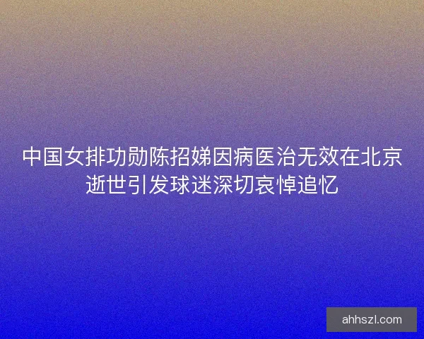 中国女排功勋陈招娣因病医治无效在北京逝世引发球迷深切哀悼追忆 中国女排功勋陈招娣因病医治无效在北京逝世引发球迷深切哀悼追忆